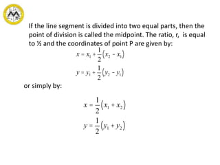 If the line segment is divided into two equal parts, then the
point of division is called the midpoint. The ratio, r, is equal
to ½ and the coordinates of point P are given by:
or simply by:
x = x1 +
1
2
x2 - x1( )
y = y1 +
1
2
y2 - y1( )
x =
1
2
x1 + x2( )
y =
1
2
y1 + y2( )
 