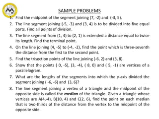 SAMPLE PROBLEMS
1. Find the midpoint of the segment joining (7, -2) and (-3, 5).
2. The line segment joining (-5, -3) and (3, 4) is to be divided into five equal
parts. Find all points of division.
3. The line segment from (1, 4) to (2, 1) is extended a distance equal to twice
its length. Find the terminal point.
4. On the line joining (4, -5) to (-4, -2), find the point which is three-seventh
the distance from the first to the second point.
5. Find the trisection points of the line joining (-6, 2) and (3, 8).
6. Show that the points ( 0, -5), (3, -4), ( 8, 0) and ( 5, -1) are vertices of a
parallelogram.
7. What are the lengths of the segments into which the y-axis divided the
segment joining ( -6, -6) and (3, 6)?
8. The line segment joining a vertex of a triangle and the midpoint of the
opposite side is called the median of the triangle. Given a triangle whose
vertices are A(4,-4), B(10, 4) and C(2, 6), find the point on each median
that is two-thirds of the distance from the vertex to the midpoint of the
opposite side.
 