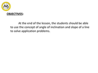 OBJECTIVES:
At the end of the lesson, the students should be able
to use the concept of angle of inclination and slope of a line
to solve application problems.
 