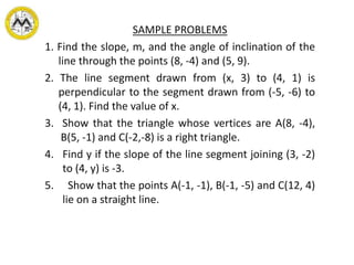 SAMPLE PROBLEMS
1. Find the slope, m, and the angle of inclination of the
line through the points (8, -4) and (5, 9).
2. The line segment drawn from (x, 3) to (4, 1) is
perpendicular to the segment drawn from (-5, -6) to
(4, 1). Find the value of x.
3. Show that the triangle whose vertices are A(8, -4),
B(5, -1) and C(-2,-8) is a right triangle.
4. Find y if the slope of the line segment joining (3, -2)
to (4, y) is -3.
5. Show that the points A(-1, -1), B(-1, -5) and C(12, 4)
lie on a straight line.
 