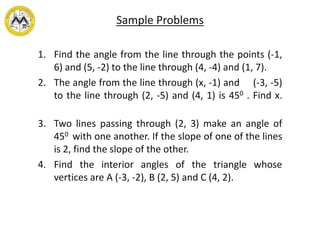 Sample Problems
1. Find the angle from the line through the points (-1,
6) and (5, -2) to the line through (4, -4) and (1, 7).
2. The angle from the line through (x, -1) and (-3, -5)
to the line through (2, -5) and (4, 1) is 450 . Find x.
3. Two lines passing through (2, 3) make an angle of
450 with one another. If the slope of one of the lines
is 2, find the slope of the other.
4. Find the interior angles of the triangle whose
vertices are A (-3, -2), B (2, 5) and C (4, 2).
 