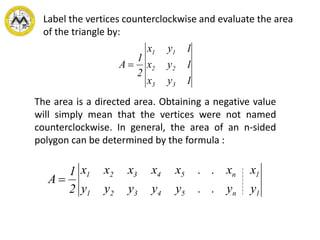 Label the vertices counterclockwise and evaluate the area
of the triangle by:
1yx
1yx
1yx
2
1
A
33
22
11

The area is a directed area. Obtaining a negative value
will simply mean that the vertices were not named
counterclockwise. In general, the area of an n-sided
polygon can be determined by the formula :
1n54321
1n54321
yy..yyyyy
xx..xxxxx
2
1
A 
 