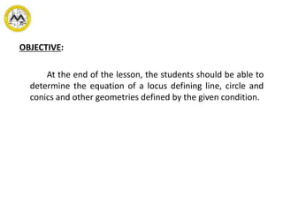 OBJECTIVE:
At the end of the lesson, the students should be able to
determine the equation of a locus defining line, circle and
conics and other geometries defined by the given condition.
 