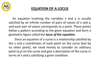 EQUATION OF A LOCUS
An equation involving the variables x and y is usually
satisfied by an infinite number of pairs of values of x and y,
and each pair of values corresponds to a point. These points
follow a pattern according to the given equation and form a
geometric figure called the locus of the equation.
Since an equation of a curve is a relationship satisfied by
the x and y coordinates of each point on the curve (but by
no other point), we need merely to consider an arbitrary
point (x,y) on the curve and give a description of the curve in
terms of x and y satisfying a given condition.
 