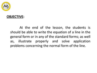 OBJECTIVE:
At the end of the lesson, the students is
should be able to write the equation of a line in the
general form or in any of the standard forms; as well
as, illustrate properly and solve application
problems concerning the normal form of the line.
 