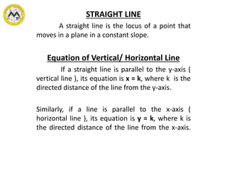 STRAIGHT LINE
A straight line is the locus of a point that
moves in a plane in a constant slope.
Equation of Vertical/ Horizontal Line
If a straight line is parallel to the y-axis (
vertical line ), its equation is x = k, where k is the
directed distance of the line from the y-axis.
Similarly, if a line is parallel to the x-axis (
horizontal line ), its equation is y = k, where k is
the directed distance of the line from the x-axis.
 