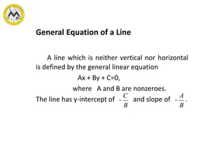 General Equation of a Line
A line which is neither vertical nor horizontal
is defined by the general linear equation
Ax + By + C=0,
where A and B are nonzeroes.
The line has y-intercept of and slope of .-
C
B
-
A
B
 