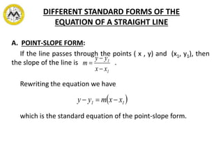DIFFERENT STANDARD FORMS OF THE
EQUATION OF A STRAIGHT LINE
A. POINT-SLOPE FORM:
If the line passes through the points ( x , y) and (x1, y1), then
the slope of the line is .
Rewriting the equation we have
which is the standard equation of the point-slope form.
1
1
xx
yy
m



 11 xxmyy 
 