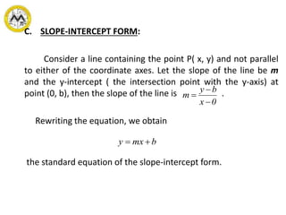 C. SLOPE-INTERCEPT FORM:
Consider a line containing the point P( x, y) and not parallel
to either of the coordinate axes. Let the slope of the line be m
and the y-intercept ( the intersection point with the y-axis) at
point (0, b), then the slope of the line is .
Rewriting the equation, we obtain
the standard equation of the slope-intercept form.
0x
by
m



bmxy 
 