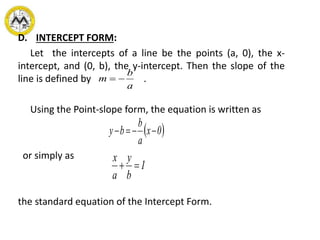 D. INTERCEPT FORM:
Let the intercepts of a line be the points (a, 0), the x-
intercept, and (0, b), the y-intercept. Then the slope of the
line is defined by .
Using the Point-slope form, the equation is written as
or simply as
the standard equation of the Intercept Form.
a
b
m 
 0x
a
b
by 
1
b
y
a
x

 