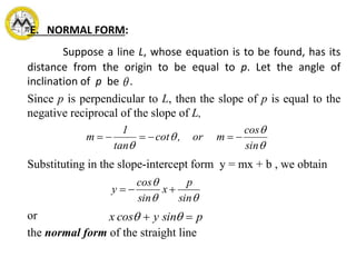 E. NORMAL FORM:
Suppose a line L, whose equation is to be found, has its
distance from the origin to be equal to p. Let the angle of
inclination of p be .
Since p is perpendicular to L, then the slope of p is equal to the
negative reciprocal of the slope of L,
Substituting in the slope-intercept form y = mx + b , we obtain
or
the normal form of the straight line




 sin
cos
mor,cot
tan
1
m 


sin
p
x
sin
cos
y 
py sincosx  
 
