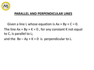 PARALLEL AND PERPENDICULAR LINES
Given a line L whose equation is Ax + By + C = 0.
The line Ax + By + K = 0 , for any constant K not equal
to C, is parallel to L;
and the Bx – Ay + K = 0 is perpendicular to L.
 