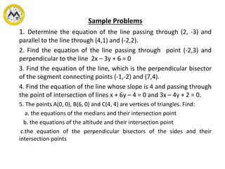 Sample Problems
1. Determine the equation of the line passing through (2, -3) and
parallel to the line through (4,1) and (-2,2).
2. Find the equation of the line passing through point (-2,3) and
perpendicular to the line 2x – 3y + 6 = 0
3. Find the equation of the line, which is the perpendicular bisector
of the segment connecting points (-1,-2) and (7,4).
4. Find the equation of the line whose slope is 4 and passing through
the point of intersection of lines x + 6y – 4 = 0 and 3x – 4y + 2 = 0.
5. The points A(0, 0), B(6, 0) and C(4, 4) are vertices of triangles. Find:
a. the equations of the medians and their intersection point
b. the equations of the altitude and their intersection point
c.the equation of the perpendicular bisectors of the sides and their
intersection points
 