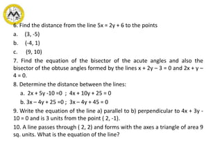 6. Find the distance from the line 5x = 2y + 6 to the points
a. (3, -5)
b. (-4, 1)
c. (9, 10)
7. Find the equation of the bisector of the acute angles and also the
bisector of the obtuse angles formed by the lines x + 2y – 3 = 0 and 2x + y –
4 = 0.
8. Determine the distance between the lines:
a. 2x + 5y -10 =0 ; 4x + 10y + 25 = 0
b. 3x – 4y + 25 =0 ; 3x – 4y + 45 = 0
9. Write the equation of the line a) parallel to b) perpendicular to 4x + 3y -
10 = 0 and is 3 units from the point ( 2, -1).
10. A line passes through ( 2, 2) and forms with the axes a triangle of area 9
sq. units. What is the equation of the line?
 