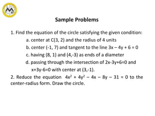 Sample Problems
1. Find the equation of the circle satisfying the given condition:
a. center at C(3, 2) and the radius of 4 units
b. center (-1, 7) and tangent to the line 3x – 4y + 6 = 0
c. having (8, 1) and (4,-3) as ends of a diameter
d. passing through the intersection of 2x-3y+6=0 and
x+3y-6=0 with center at (3,-1).
2. Reduce the equation 4x2 + 4y2 – 4x – 8y – 31 = 0 to the
center-radius form. Draw the circle.
 