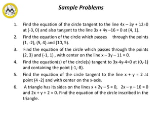Sample Problems
1. Find the equation of the circle tangent to the line 4x – 3y + 12=0
at (-3, 0) and also tangent to the line 3x + 4y –16 = 0 at (4, 1).
2. Find the equation of the circle which passes through the points
(1, -2), (5, 4) and (10, 5).
3. Find the equation of the circle which passes through the points
(2, 3) and (-1, 1) , with center on the line x – 3y – 11 = 0.
4. Find the equation(s) of the circle(s) tangent to 3x-4y-4=0 at (0,-1)
and containing the point (-1,-8).
5. Find the equation of the circle tangent to the line x + y = 2 at
point (4 -2) and with center on the x-axis.
6. A triangle has its sides on the lines x + 2y – 5 = 0, 2x – y – 10 = 0
and 2x + y + 2 = 0. Find the equation of the circle inscribed in the
triangle.
 