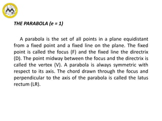 THE PARABOLA (e = 1)
A parabola is the set of all points in a plane equidistant
from a fixed point and a fixed line on the plane. The fixed
point is called the focus (F) and the fixed line the directrix
(D). The point midway between the focus and the directrix is
called the vertex (V). A parabola is always symmetric with
respect to its axis. The chord drawn through the focus and
perpendicular to the axis of the parabola is called the latus
rectum (LR).
 