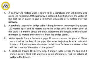 4. A parkway 20 meters wide is spanned by a parabolic arch 30 meters long
along the horizontal. If the parkway is centered, how high must the vertex of
the arch be in order to give a minimum clearance of 5 meters over the
parkway.
5. A parabolic suspension bridge cable is hung between two supporting towers
120 meters apart and 35 meters above the bridge deck. The lowest point of
the cable is 5 meters above the deck. Determine the lengths of the tension
members 20 meters and 40 meters from the bridge center.
6. Water spouts from a horizontal pipe 12 meters above the ground. Three
meters below the line of the pipe, the water trajectory is at a horizontal
distance of 5 meters from the water outlet. How far from the water outlet
will the stream of the water hit the ground?
7. A parabolic trough 10 meters long, 4 meters wide across the top and 3
meters deep is filled with water at a depth of 2 meters. Find the volume of
water in the trough.
 