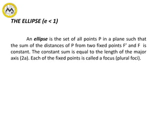 THE ELLIPSE (e < 1)
An ellipse is the set of all points P in a plane such that
the sum of the distances of P from two fixed points F’ and F is
constant. The constant sum is equal to the length of the major
axis (2a). Each of the fixed points is called a focus (plural foci).
 