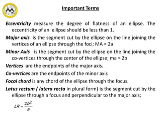 Important Terms
Eccentricity measure the degree of flatness of an ellipse. The
eccentricity of an ellipse should be less than 1.
Major axis is the segment cut by the ellipse on the line joining the
vertices of an ellipse through the foci; MA = 2a
Minor Axis is the segment cut by the ellipse on the line joining the
co-vertices through the center of the ellipse; ma = 2b
Vertices are the endpoints of the major axis.
Co-vertices are the endpoints of the minor axis
Focal chord is any chord of the ellipse through the focus.
Latus rectum ( latera recta in plural form) is the segment cut by the
ellipse through a focus and perpendicular to the major axis;
 