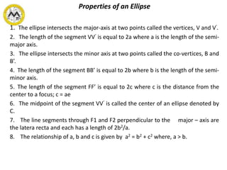 Properties of an Ellipse
1. The ellipse intersects the major-axis at two points called the vertices, V and V’.
2. The length of the segment VV’ is equal to 2a where a is the length of the semi-
major axis.
3. The ellipse intersects the minor axis at two points called the co-vertices, B and
B’.
4. The length of the segment BB’ is equal to 2b where b is the length of the semi-
minor axis.
5. The length of the segment FF’ is equal to 2c where c is the distance from the
center to a focus; c = ae
6. The midpoint of the segment VV’ is called the center of an ellipse denoted by
C.
7. The line segments through F1 and F2 perpendicular to the major – axis are
the latera recta and each has a length of 2b2/a.
8. The relationship of a, b and c is given by a2 = b2 + c2 where, a > b.
 