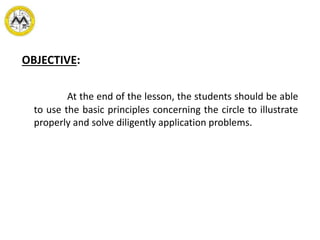 OBJECTIVE:
At the end of the lesson, the students should be able
to use the basic principles concerning the circle to illustrate
properly and solve diligently application problems.
 