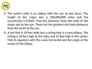5. The earth’s orbit is an ellipse with the sun at one focus. The
length of the major axis is 186,000,000 miles and the
eccentricity is 0.0167. Find the distances from the ends of the
major axis to the sun. These are the greatest and least distances
from the earth to the sun.
6. A hall that is 10 feet wide has a ceiling that is a semi-ellipse. The
ceiling is 10 feet high at the sides and 12 feet high in the center.
Find its equation with the x-axis horizontal and the origin at the
center of the ellipse.
 