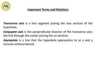 Important Terms and Relations
Transverse axis is a line segment joining the two vertices of the
hyperbola.
Conjugate axis is the perpendicular bisector of the transverse axis;
the line through the center joining the co-vertices.
Asymptote is a line that the hyperbola approaches to as x and y
increses without bound.
 