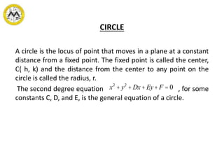 CIRCLE
A circle is the locus of point that moves in a plane at a constant
distance from a fixed point. The fixed point is called the center,
C( h, k) and the distance from the center to any point on the
circle is called the radius, r.
The second degree equation , for some
constants C, D, and E, is the general equation of a circle.
x2
+ y2
+ Dx + Ey+ F = 0
 