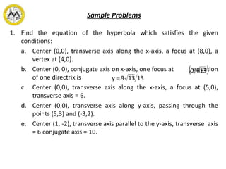 Sample Problems
1. Find the equation of the hyperbola which satisfies the given
conditions:
a. Center (0,0), transverse axis along the x-axis, a focus at (8,0), a
vertex at (4,0).
b. Center (0, 0), conjugate axis on x-axis, one focus at , equation
of one directrix is .
c. Center (0,0), transverse axis along the x-axis, a focus at (5,0),
transverse axis = 6.
d. Center (0,0), transverse axis along y-axis, passing through the
points (5,3) and (-3,2).
e. Center (1, -2), transverse axis parallel to the y-axis, transverse axis
= 6 conjugate axis = 10.
 13,0
13139y 
 