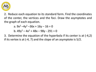 2. Reduce each equation to its standard form. Find the coordinates
of the center, the vertices and the foci. Draw the asymptotes and
the graph of each equation.
a. 9x2 –4y2 –36x + 16y – 16 = 0
b. 49y2 – 4x2 + 48x – 98y - 291 = 0
3. Determine the equation of the hyperbola if its center is at (-4,2)
if its vertex is at (-4, 7) and the slope of an asymptote is 5/2.
 