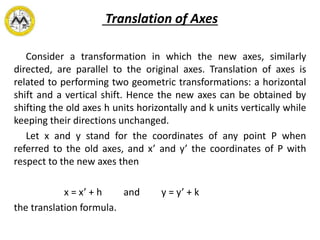Translation of Axes
Consider a transformation in which the new axes, similarly
directed, are parallel to the original axes. Translation of axes is
related to performing two geometric transformations: a horizontal
shift and a vertical shift. Hence the new axes can be obtained by
shifting the old axes h units horizontally and k units vertically while
keeping their directions unchanged.
Let x and y stand for the coordinates of any point P when
referred to the old axes, and x’ and y’ the coordinates of P with
respect to the new axes then
x = x’ + h and y = y’ + k
the translation formula.
 