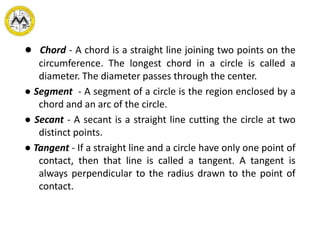 ● Chord - A chord is a straight line joining two points on the
circumference. The longest chord in a circle is called a
diameter. The diameter passes through the center.
● Segment - A segment of a circle is the region enclosed by a
chord and an arc of the circle.
● Secant - A secant is a straight line cutting the circle at two
distinct points.
● Tangent - If a straight line and a circle have only one point of
contact, then that line is called a tangent. A tangent is
always perpendicular to the radius drawn to the point of
contact.
 