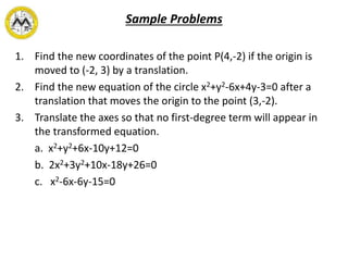 Sample Problems
1. Find the new coordinates of the point P(4,-2) if the origin is
moved to (-2, 3) by a translation.
2. Find the new equation of the circle x2+y2-6x+4y-3=0 after a
translation that moves the origin to the point (3,-2).
3. Translate the axes so that no first-degree term will appear in
the transformed equation.
a. x2+y2+6x-10y+12=0
b. 2x2+3y2+10x-18y+26=0
c. x2-6x-6y-15=0
 