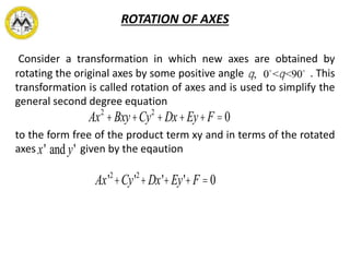 ROTATION OF AXES
Consider a transformation in which new axes are obtained by
rotating the original axes by some positive angle . This
transformation is called rotation of axes and is used to simplify the
general second degree equation
to the form free of the product term xy and in terms of the rotated
axes given by the eqaution
q, 0 <q<90
Ax2
+Bxy+Cy2
+Dx+Ey+F =0
Ax'2
+Cy'2
+Dx'+Ey'+F =0
x' and y'
 