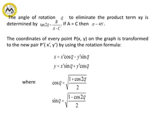 The angle of rotation to eliminate the product term xy is
determined by . If A = C then .
The coordinates of every point P(x, y) on the graph is transformed
to the new pair P’( x’, y’) by using the rotation formula:
where
q
tan2q =
B
A-C
q = 45
x = x'cosq -y'sinq
y = x'sinq +y'cosq
cosq =
1+cos2q
2
sinq =
1-cos2q
2
 