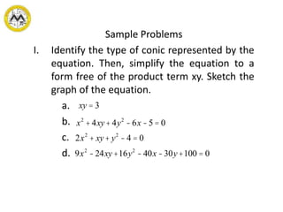 Sample Problems
I. Identify the type of conic represented by the
equation. Then, simplify the equation to a
form free of the product term xy. Sketch the
graph of the equation.
a.
b.
c.
d.
xy = 3
x2
+ 4xy+ 4y2
-6x -5 = 0
2x2
+ xy+ y2
- 4 = 0
9x2
-24xy+16y2
-40x -30y+100 = 0
 