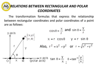 RELATIONS BETWEEN RECTANGULAR AND POLAR
COORDINATES
The transformation formulas that express the relationship
between rectangular coordinates and polar coordinates of a point
are as follows:
and
Also, or
;
 