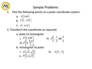 Sample Problems
1. Plot the following points on a polar coordinate system:
a.
b.
c.
2. Transform the coordinate as required:
a. polar to rectangular
i. iii.
iii.
b. rectangular to polar
i. iii.
ii.
P 2,60( )
P 2,-120( )
P -4,45( )
P 1,120( )
P 3,
2p
3
æ
è
ç
ö
ø
÷
P -
1
2
,90
æ
è
ç
ö
ø
÷
P 2, 2( ) P 7,-7( )
P 2,2 3( )
 