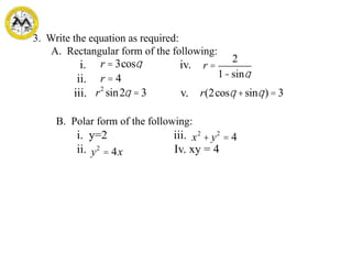 2
3. Write the equation as required:
A. Rectangular form of the following:
i. iv.
ii.
iii. v.
B. Polar form of the following:
i. y=2 iii.
ii. Iv. xy = 4
r = 3cosq
r = 4
r2
sin2q = 3
r =
2
1-sinq
r(2cosq +sinq) = 3
x2
+ y2
= 4
y2
= 4x
 