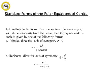 Standard Forms of the Polar Equations of Conics:
Let the Pole be the focus of a conic section of eccentricity e,
with directrix d units from the Focus; then the equation of the
conic is given by one of the following forms:
a. Vertical directrix , axis of symmetry
b. Horizontal directrix, axis of symmetry
r =
ed
1±ecosq
q = 0
q =
p
2
r =
ed
1±esinq
 