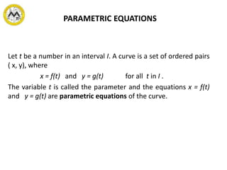 PARAMETRIC EQUATIONS
Let t be a number in an interval I. A curve is a set of ordered pairs
( x, y), where
x = f(t) and y = g(t) for all t in I .
The variable t is called the parameter and the equations x = f(t)
and y = g(t) are parametric equations of the curve.
 