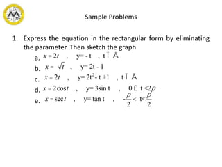 Sample Problems
1. Express the equation in the rectangular form by eliminating
the parameter. Then sketch the graph
a.
b.
c.
d.
e.
x = 2t , y= - t , t Î Â
x = t , y= 2t - 1
x = 2t , y= 2t2
- t +1 , t Î Â
x = 2cost , y= 3sin t , 0 £ t <2p
x = sect , y= tan t , -
p
2
< t<
p
2
 