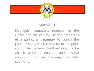 CO2
Math21-1
Distinguish equations representing the
circles and the conics; use the properties
of a particular geometry to sketch the
graph in using the rectangular or the polar
coordinate system. Furthermore, to be
able to write the equation and to solve
application problems involving a particular
geometry.
 