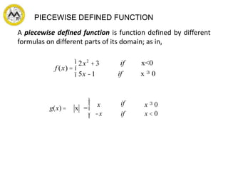 PIECEWISE DEFINED FUNCTION
A piecewise defined function is function defined by different
formulas on different parts of its domain; as in,
f (x) =
2x2
+3
5x -1
ì
í
î
if x<0
if x ³ 0
g(x) = x =
x
-x
if
if
x ³ 0
x < 0
ì
í
ï
îï
 