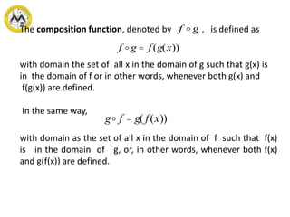 with domain the set of all x in the domain of g such that g(x) is
in the domain of f or in other words, whenever both g(x) and
f(g(x)) are defined.
In the same way,
with domain as the set of all x in the domain of f such that f(x)
is in the domain of g, or, in other words, whenever both f(x)
and g(f(x)) are defined.
The composition function, denoted by , is defined asf g
f g = f (g(x))
g f = g( f(x))
 