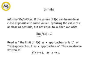 Informal Definition: If the values of f(x) can be made as
close as possible to some value L by taking the value of x
as close as possible, but not equal to, a, then we write
Read as “ the limit of f(x) as x approaches a is L” or
“ f(x) approaches L as x approaches a”. This can also be
written as
lim
x®a
f (x) = L
f (x)® L as x ® a.
 