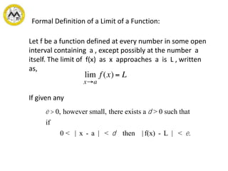 Formal Definition of a Limit of a Function:
Let f be a function defined at every number in some open
interval containing a , except possibly at the number a
itself. The limit of f(x) as x approaches a is L , written
as,
If given any
e > 0, however small, there exists a d > 0 such that
if
0 < | x - a | < d then | f(x) - L | < e.
 