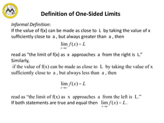 Definition of One-Sided Limits
Informal Definition:
If the value of f(x) can be made as close to L by taking the value of x
sufficiently close to a , but always greater than a , then
read as “the limit of f(x) as x approaches a from the right is L.”
Similarly,
if the value of f(x) can be made as close to L by taking the value of x
sufficiently close to a , but always less than a , then
read as “the limit of f(x) as x approaches a from the left is L.”
If both statements are true and equal then .
lim
x®a+
f (x) = L
lim
x®a_
f (x) = L
lim
x®a
f (x) = L
 