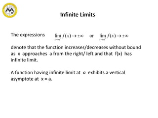 Infinite Limits
The expressions
denote that the function increases/decreases without bound
as x approaches a from the right/ left and that f(x) has
infinite limit.
A function having infinite limit at a exhibits a vertical
asymptote at x = a.
lim
x®a+
f (x)®±¥ or lim
x®a-
f (x)®±¥
 